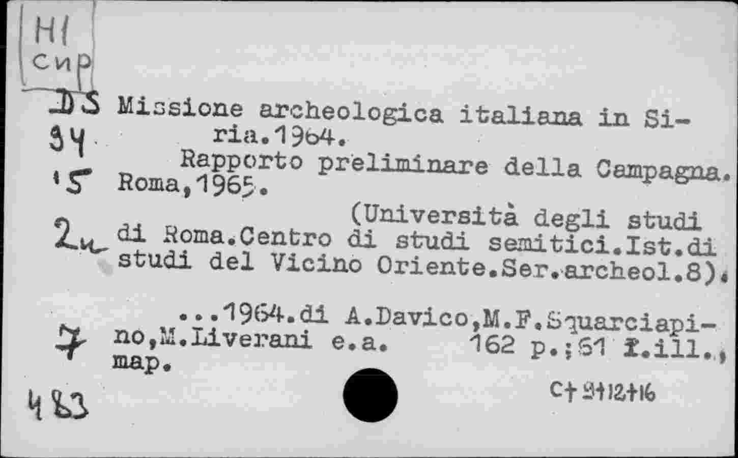 ﻿54
‘Г
Missione archeologica Italians in Si-ria. 1964.
Rapporto prèliminare della Campagna.
Roma, 1965.
c	(Univers!ta degli studi
/.vu x4oma’Centro di studi Semitic!. 1st.di studi del Vicino Oriente.Ser.arch.eol.8)4
*
...1964.di nOjM.Liverani map.
A.Davico,M.F.Squarciapi— e.a. 162 p.;61 till..,
Cti.M)£+lG